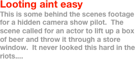 Looting aint easy
This is some behind the scenes footage for a hidden camera show pilot.  The scene called for an actor to lift up a box of beer and throw it through a store window.  It never looked this hard in the riots....
 