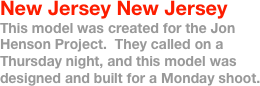 New Jersey New Jersey
This model was created for the Jon Henson Project.  They called on a Thursday night, and this model was designed and built for a Monday shoot.
 